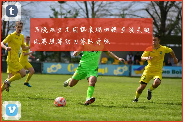 马晓旭女足前锋表现回顾 多场关键比赛进球助力球队晋级
