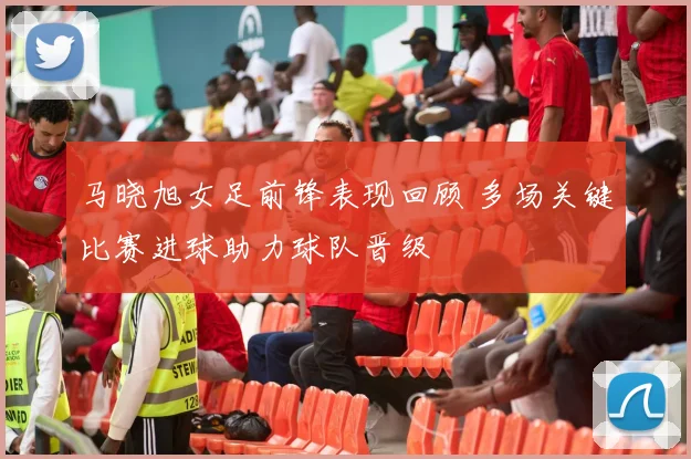 马晓旭女足前锋表现回顾 多场关键比赛进球助力球队晋级