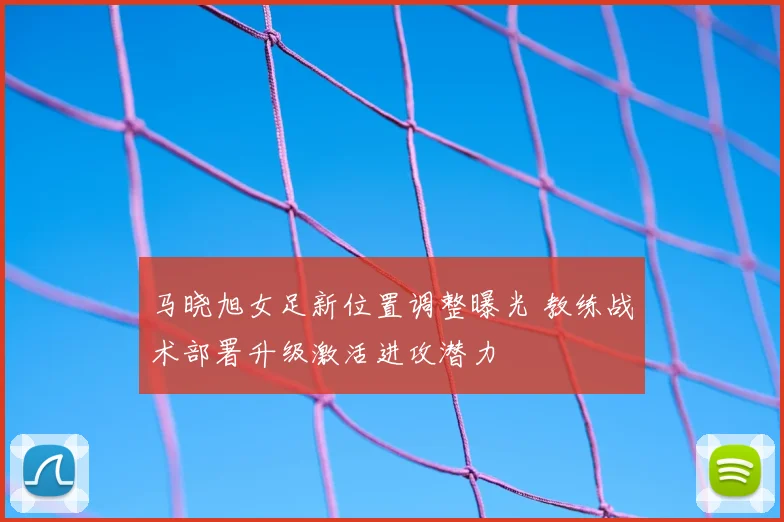 马晓旭女足新位置调整曝光 教练战术部署升级激活进攻潜力