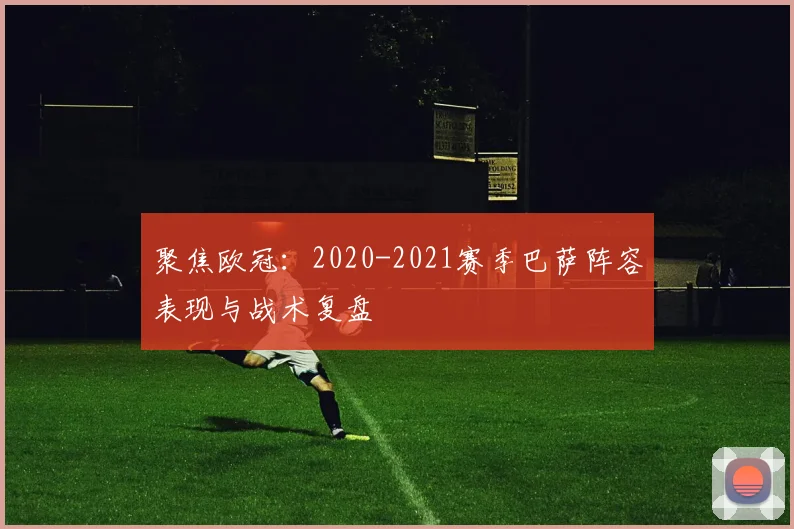 聚焦欧冠：2020-2021赛季巴萨阵容表现与战术复盘