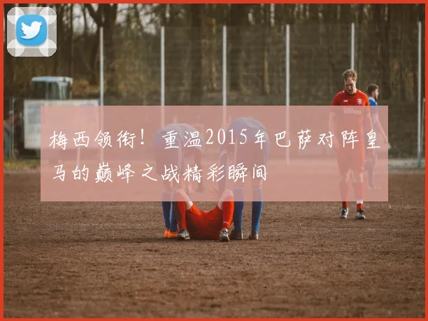 梅西领衔！重温2015年巴萨对阵皇马的巅峰之战精彩瞬间