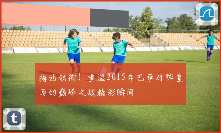 梅西领衔！重温2015年巴萨对阵皇马的巅峰之战精彩瞬间