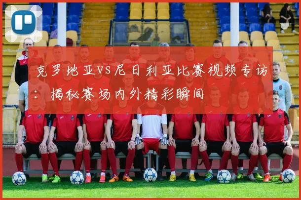 克罗地亚vs尼日利亚比赛视频专访：揭秘赛场内外精彩瞬间