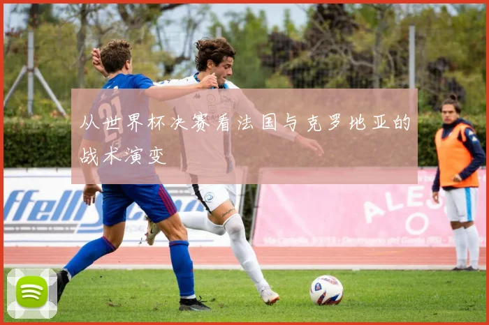 从世界杯决赛看法国与克罗地亚的战术演变