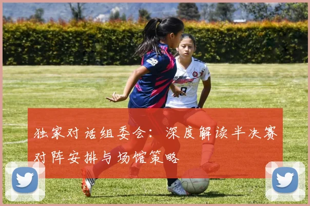 独家对话组委会：深度解读半决赛对阵安排与场馆策略