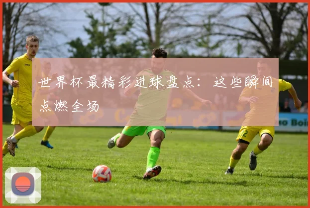世界杯最精彩进球盘点：这些瞬间点燃全场