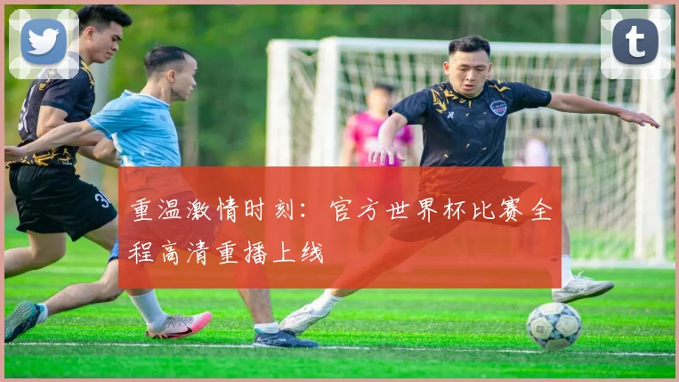 重温激情时刻：官方世界杯比赛全程高清重播上线