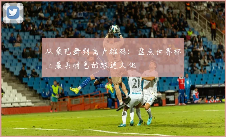 从桑巴舞到高卢雄鸡：盘点世界杯上最具特色的球迷文化