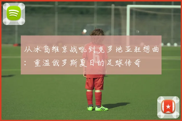 从冰岛维京战吼到克罗地亚狂想曲：重温俄罗斯夏日的足球传奇
