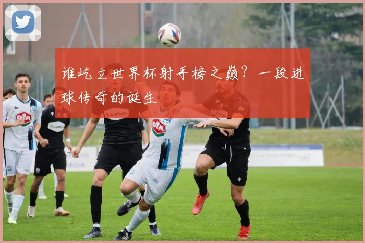 谁屹立世界杯射手榜之巅？一段进球传奇的诞生