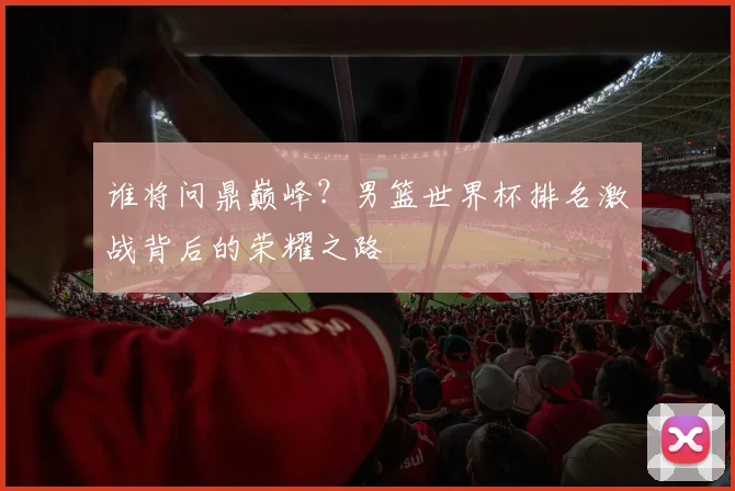谁将问鼎巅峰？男篮世界杯排名激战背后的荣耀之路