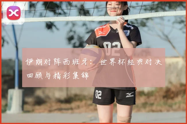 伊朗对阵西班牙：世界杯经典对决回顾与精彩集锦