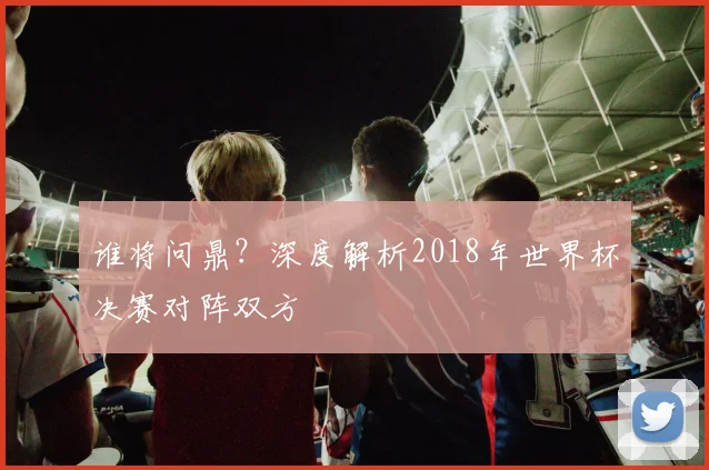 谁将问鼎？深度解析2018年世界杯决赛对阵双方