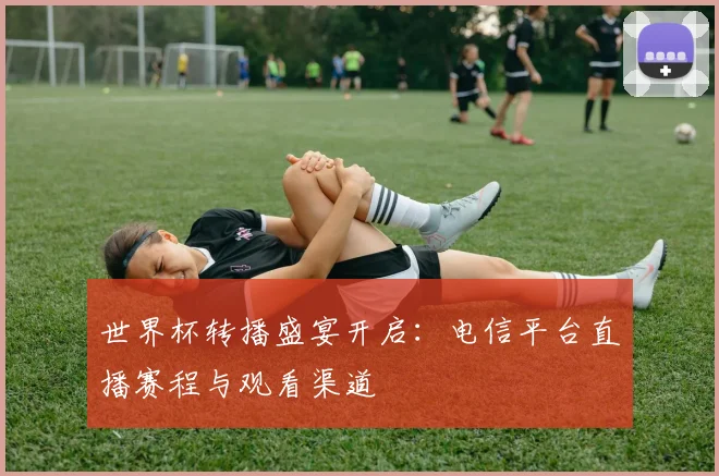 世界杯转播盛宴开启：电信平台直播赛程与观看渠道