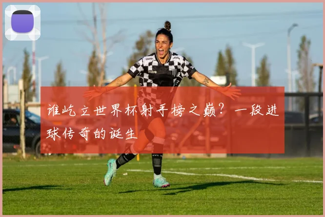 谁屹立世界杯射手榜之巅？一段进球传奇的诞生