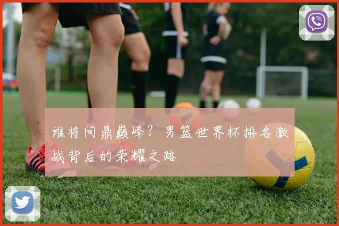 谁将问鼎巅峰？男篮世界杯排名激战背后的荣耀之路