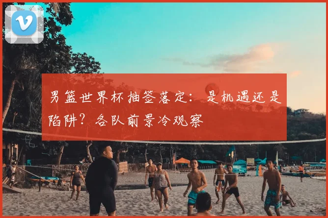 男篮世界杯抽签落定:是机遇还是陷阱?各队前景冷观察