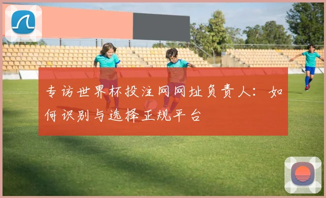 专访世界杯投注网网址负责人:如何识别与选择正规平台