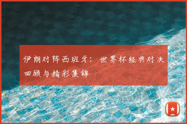 伊朗对阵西班牙：世界杯经典对决回顾与精彩集锦