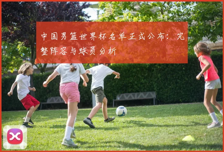 中国男篮世界杯名单正式公布:完整阵容与球员分析