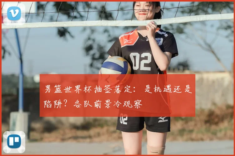 男篮世界杯抽签落定:是机遇还是陷阱?各队前景冷观察