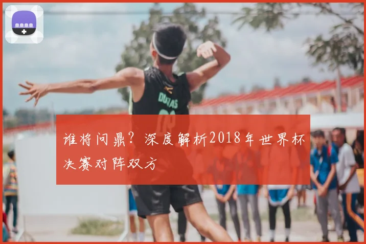 谁将问鼎？深度解析2018年世界杯决赛对阵双方