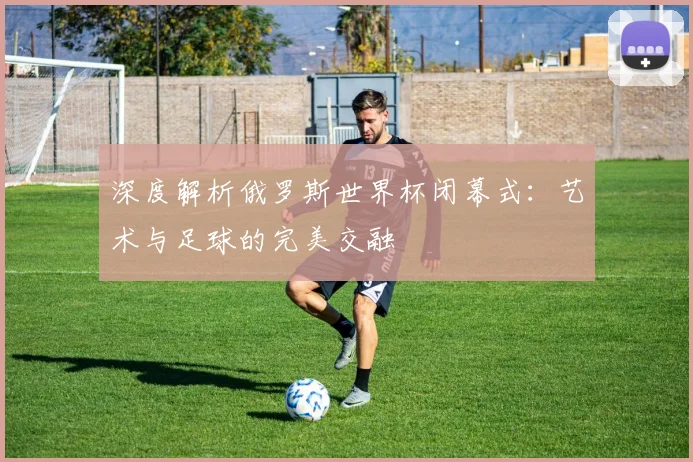 深度解析俄罗斯世界杯闭幕式:艺术与足球的完美交融
