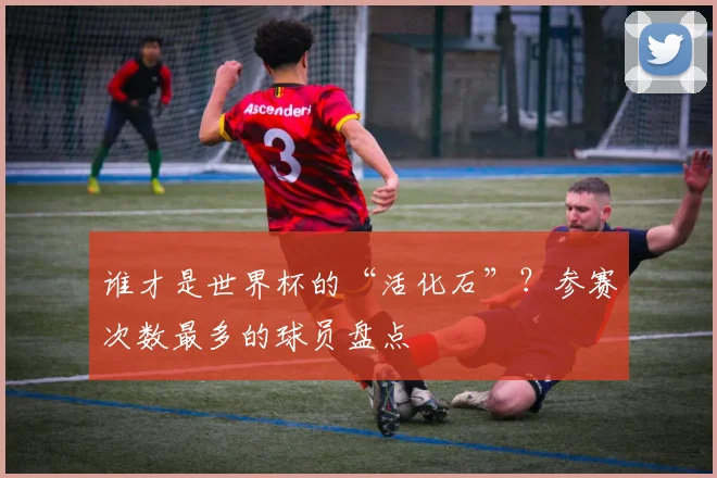 谁才是世界杯的“活化石”？参赛次数最多的球员盘点
